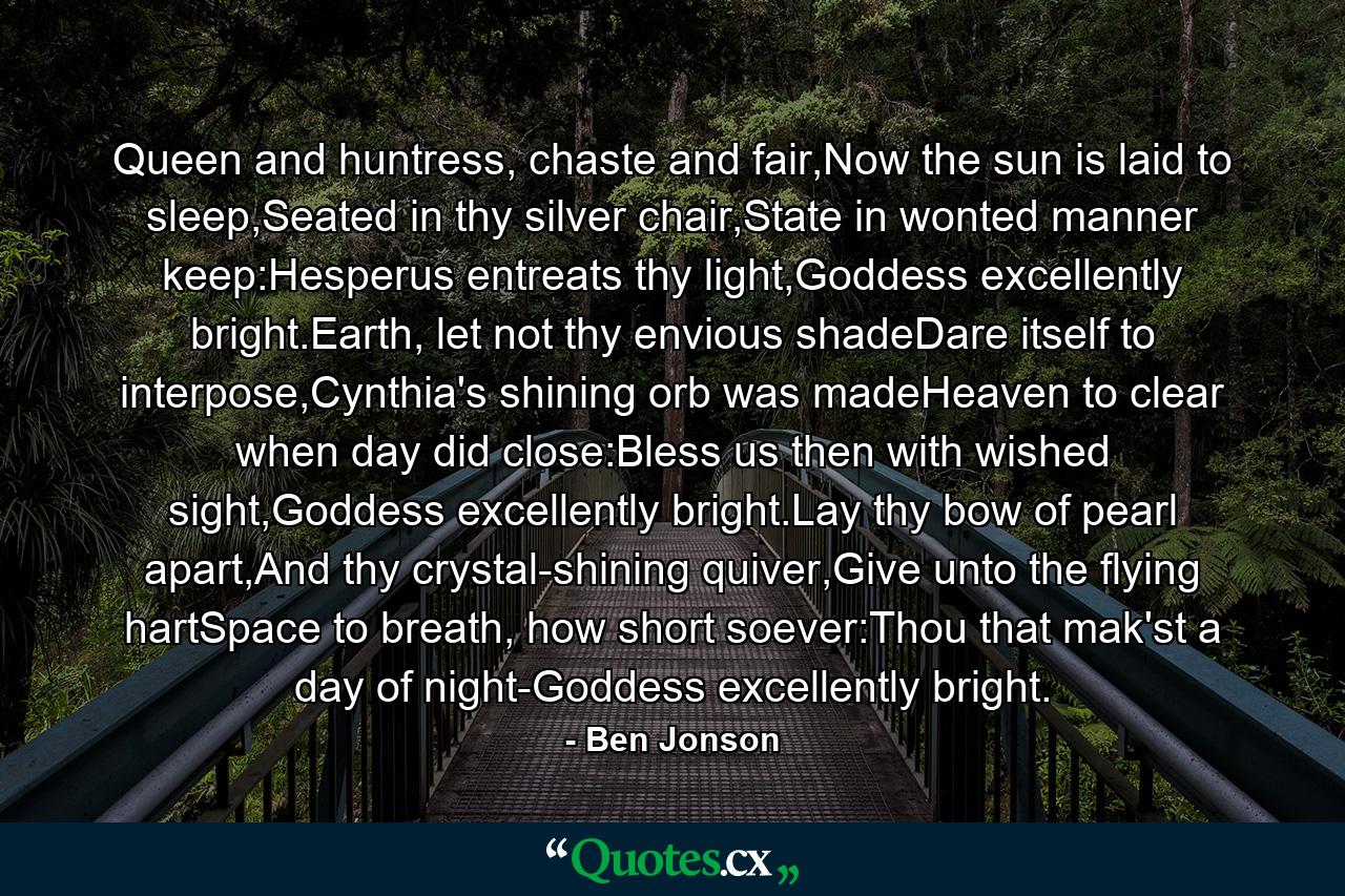 Queen and huntress, chaste and fair,Now the sun is laid to sleep,Seated in thy silver chair,State in wonted manner keep:Hesperus entreats thy light,Goddess excellently bright.Earth, let not thy envious shadeDare itself to interpose,Cynthia's shining orb was madeHeaven to clear when day did close:Bless us then with wished sight,Goddess excellently bright.Lay thy bow of pearl apart,And thy crystal-shining quiver,Give unto the flying hartSpace to breath, how short soever:Thou that mak'st a day of night-Goddess excellently bright. - Quote by Ben Jonson