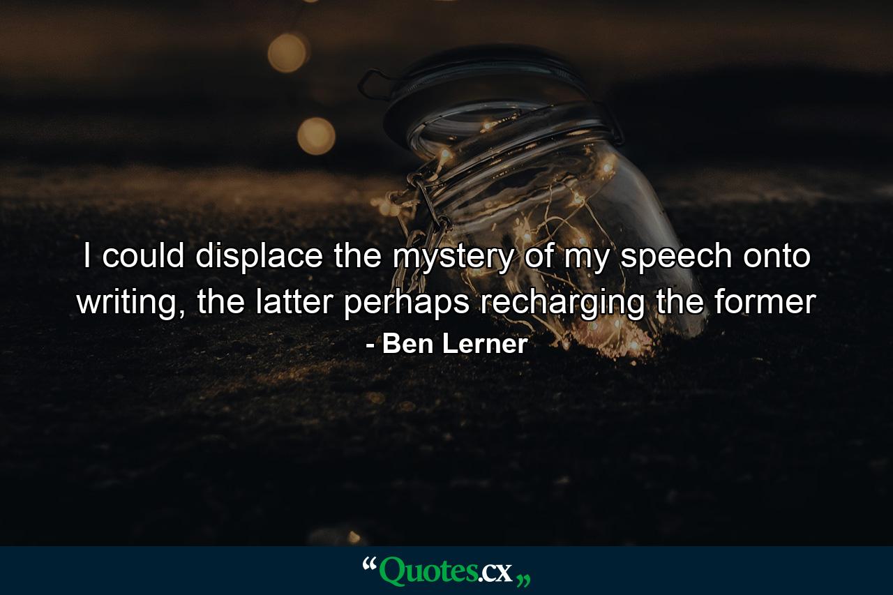 I could displace the mystery of my speech onto writing, the latter perhaps recharging the former - Quote by Ben Lerner