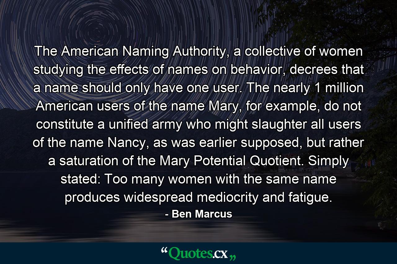 The American Naming Authority, a collective of women studying the effects of names on behavior, decrees that a name should only have one user. The nearly 1 million American users of the name Mary, for example, do not constitute a unified army who might slaughter all users of the name Nancy, as was earlier supposed, but rather a saturation of the Mary Potential Quotient. Simply stated: Too many women with the same name produces widespread mediocrity and fatigue. - Quote by Ben Marcus