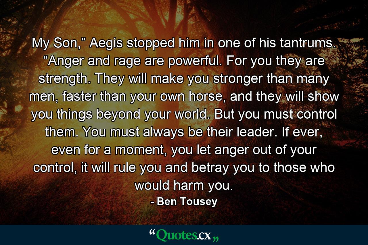 My Son,” Aegis stopped him in one of his tantrums. “Anger and rage are powerful. For you they are strength. They will make you stronger than many men, faster than your own horse, and they will show you things beyond your world. But you must control them. You must always be their leader. If ever, even for a moment, you let anger out of your control, it will rule you and betray you to those who would harm you. - Quote by Ben Tousey