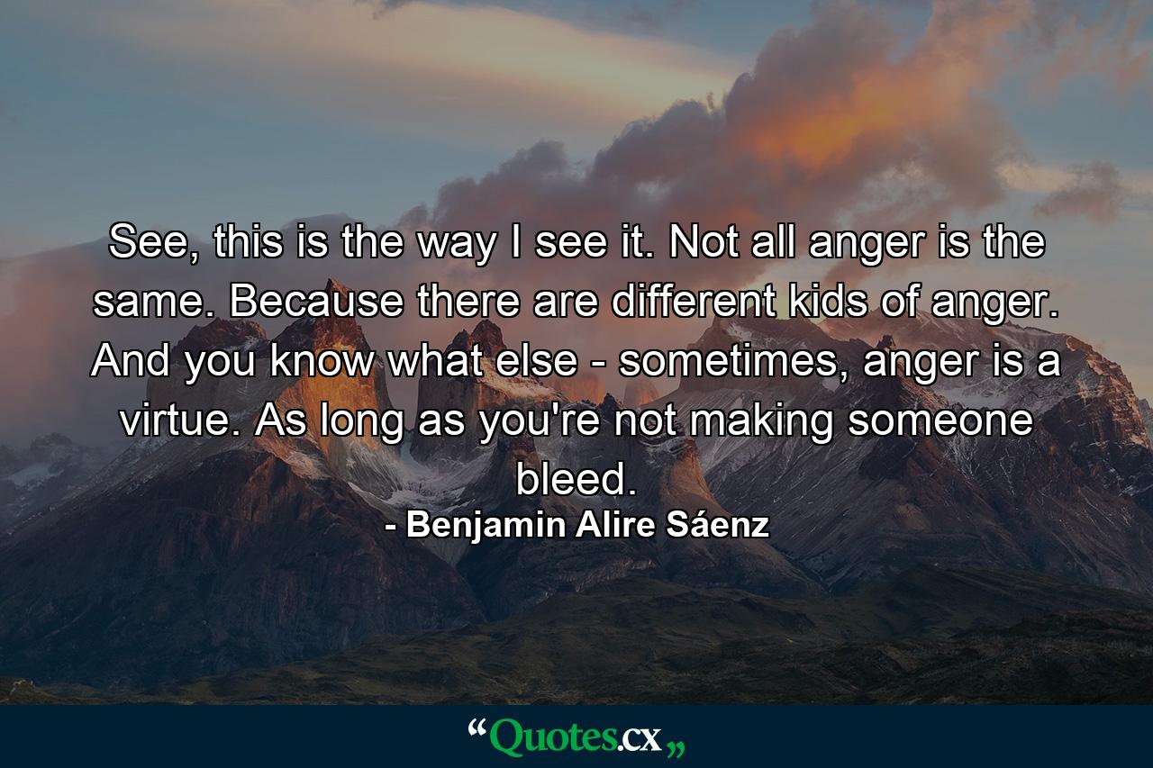 See, this is the way I see it. Not all anger is the same. Because there are different kids of anger. And you know what else - sometimes, anger is a virtue. As long as you're not making someone bleed. - Quote by Benjamin Alire Sáenz