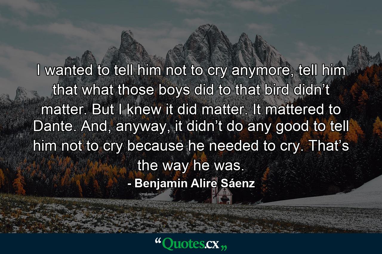 I wanted to tell him not to cry anymore, tell him that what those boys did to that bird didn’t matter. But I knew it did matter. It mattered to Dante. And, anyway, it didn’t do any good to tell him not to cry because he needed to cry. That’s the way he was. - Quote by Benjamin Alire Sáenz