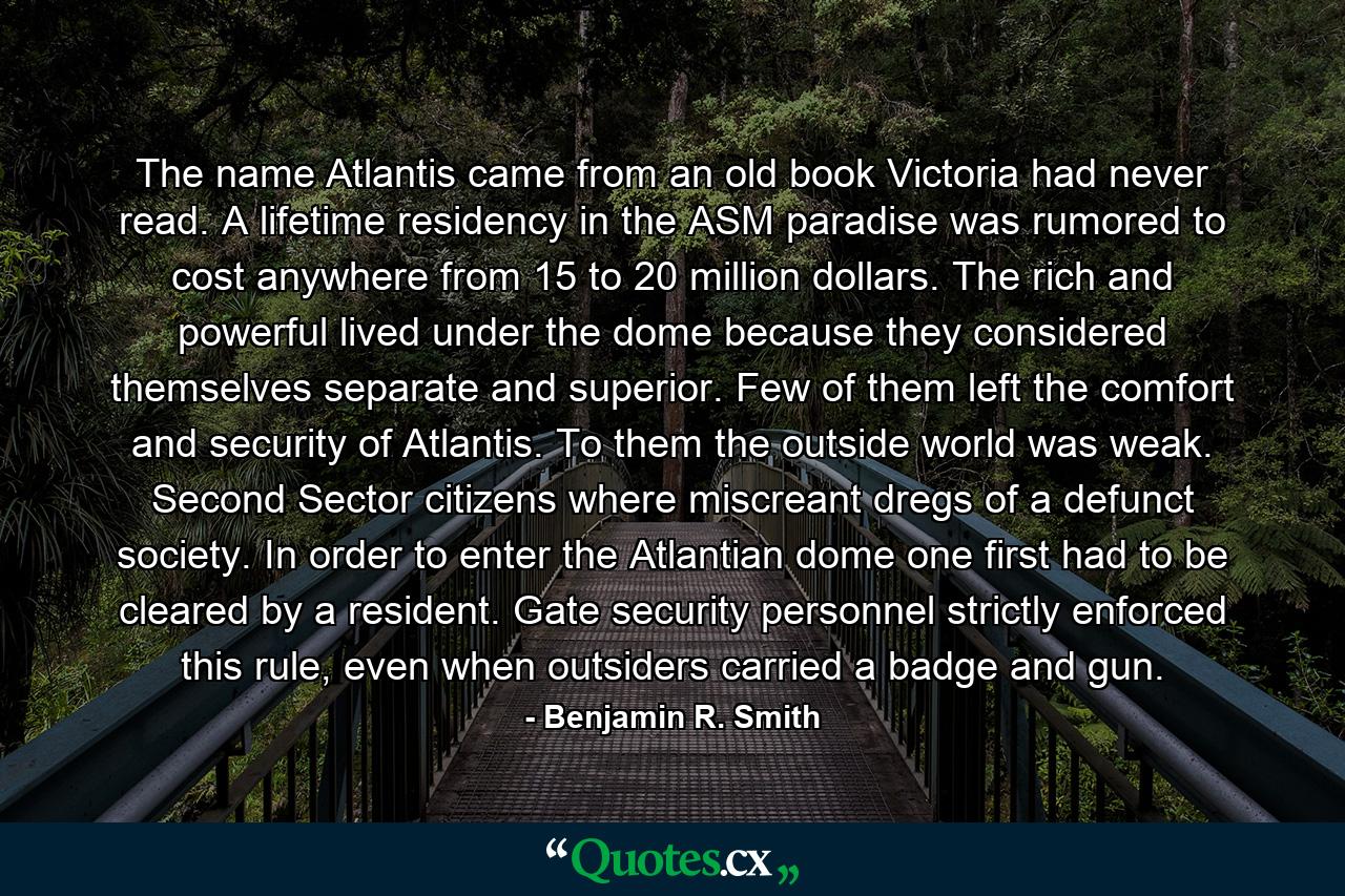 The name Atlantis came from an old book Victoria had never read. A lifetime residency in the ASM paradise was rumored to cost anywhere from 15 to 20 million dollars. The rich and powerful lived under the dome because they considered themselves separate and superior. Few of them left the comfort and security of Atlantis. To them the outside world was weak. Second Sector citizens where miscreant dregs of a defunct society. In order to enter the Atlantian dome one first had to be cleared by a resident. Gate security personnel strictly enforced this rule, even when outsiders carried a badge and gun. - Quote by Benjamin R. Smith