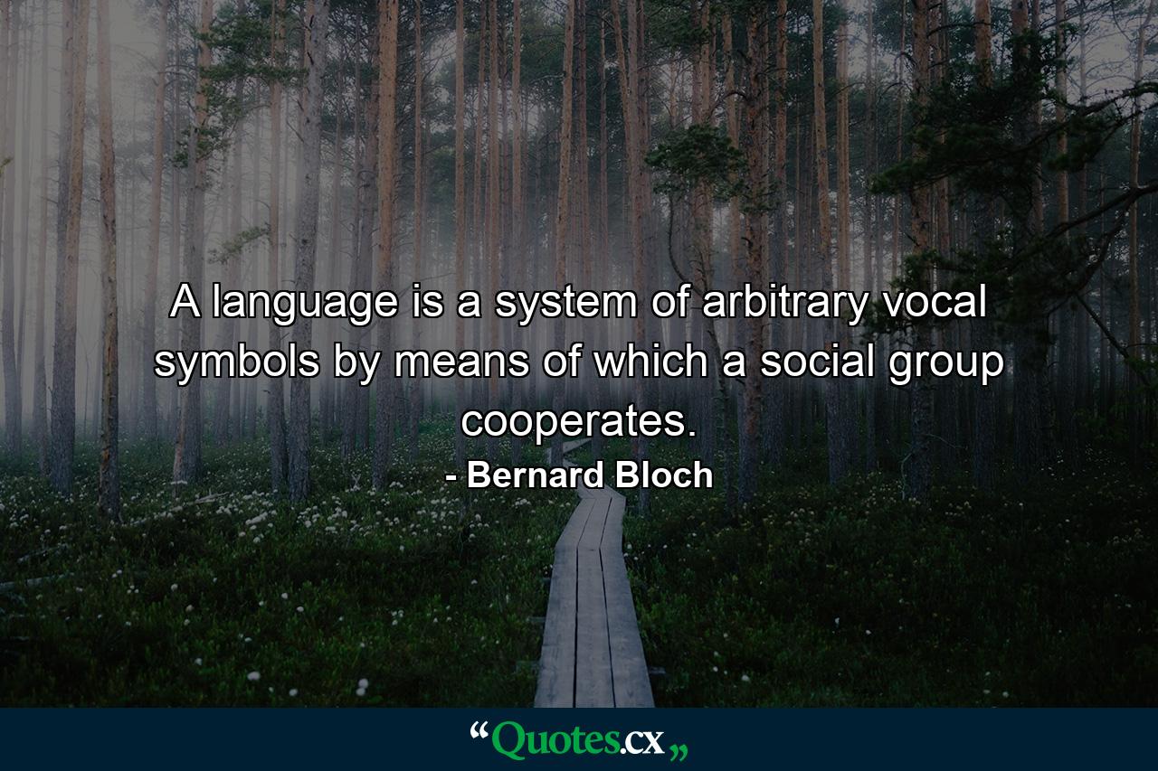 A language is a system of arbitrary vocal symbols by means of which a social group cooperates. - Quote by Bernard Bloch