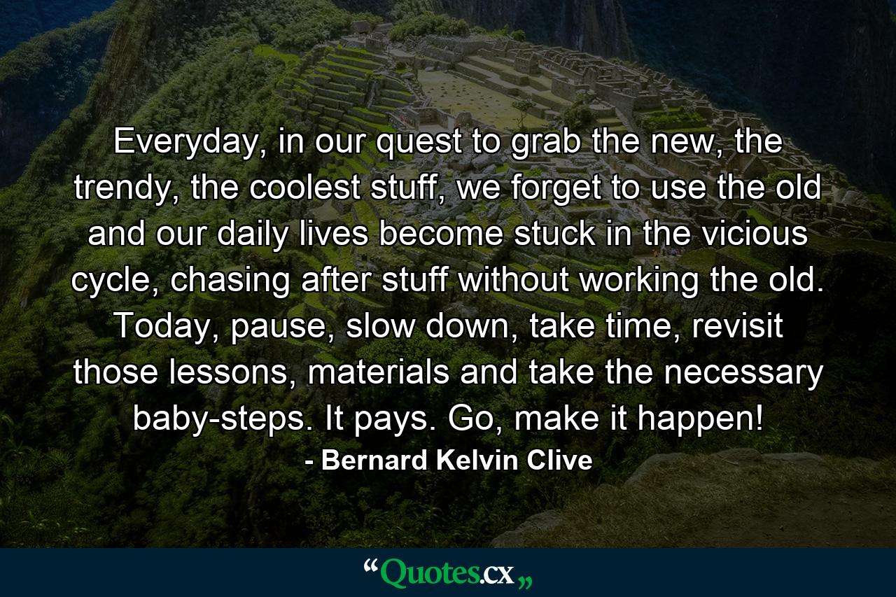 Everyday, in our quest to grab the new, the trendy, the coolest stuff, we forget to use the old and our daily lives become stuck in the vicious cycle, chasing after stuff without working the old. Today, pause, slow down, take time, revisit those lessons, materials and take the necessary baby-steps. It pays. Go, make it happen! - Quote by Bernard Kelvin Clive