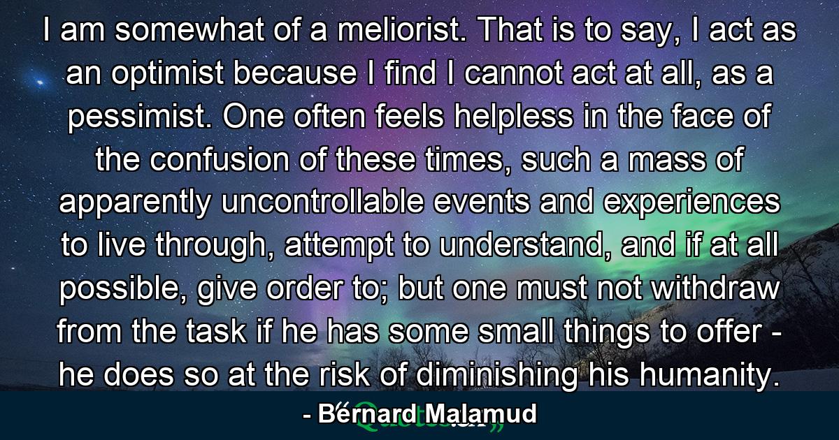 I am somewhat of a meliorist. That is to say, I act as an optimist because I find I cannot act at all, as a pessimist. One often feels helpless in the face of the confusion of these times, such a mass of apparently uncontrollable events and experiences to live through, attempt to understand, and if at all possible, give order to; but one must not withdraw from the task if he has some small things to offer - he does so at the risk of diminishing his humanity. - Quote by Bernard Malamud