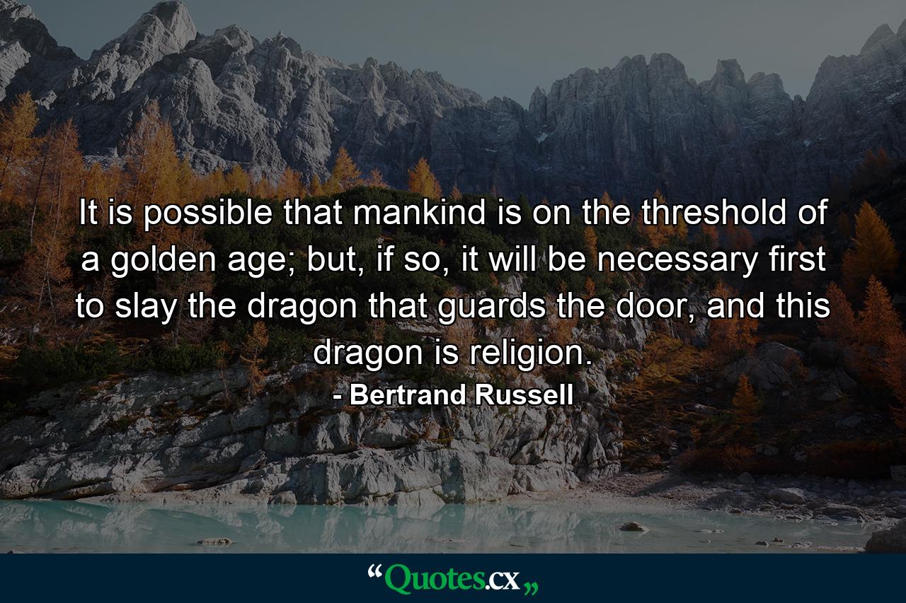 It is possible that mankind is on the threshold of a golden age; but, if so, it will be necessary first to slay the dragon that guards the door, and this dragon is religion. - Quote by Bertrand Russell