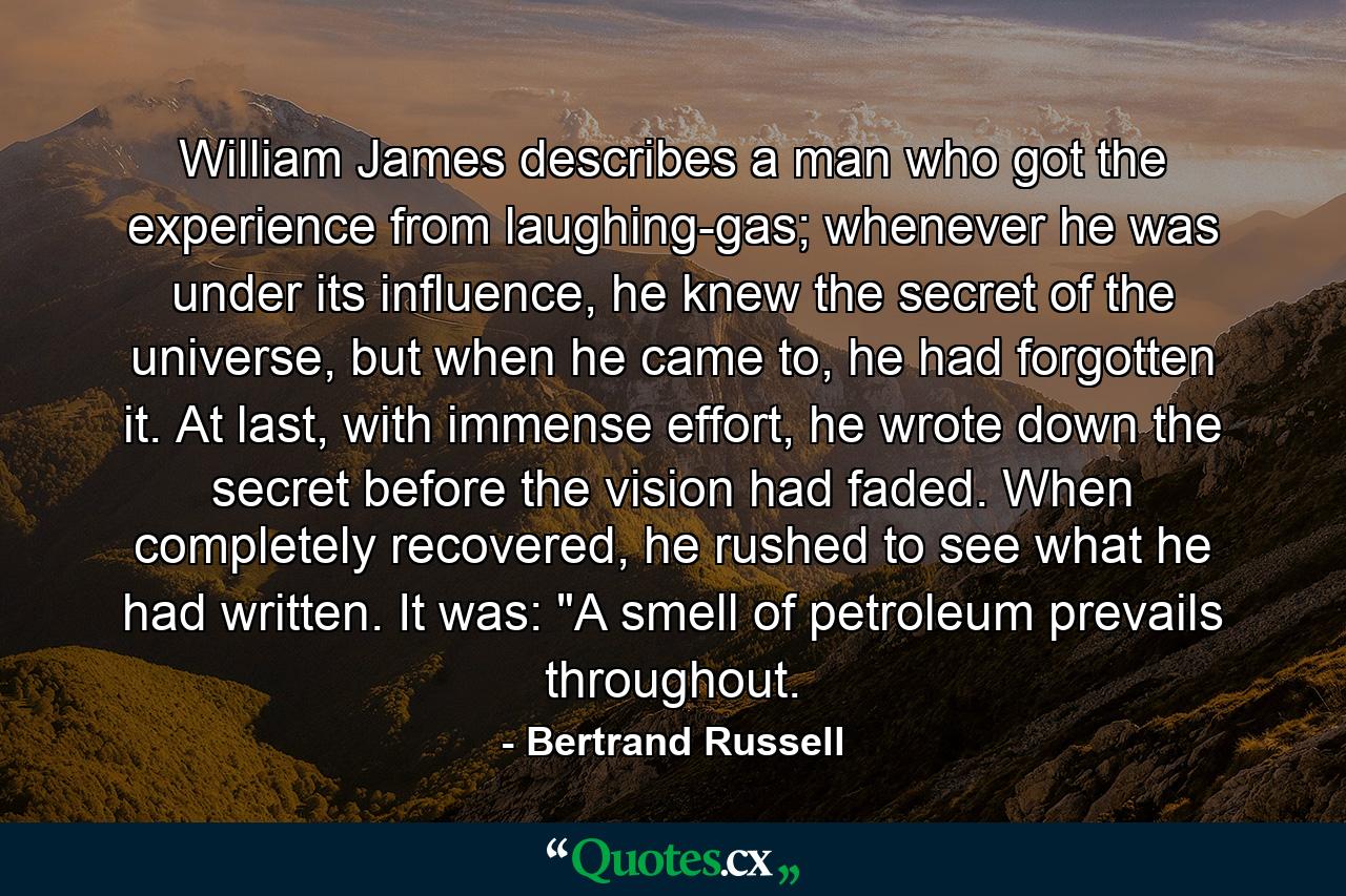 William James describes a man who got the experience from laughing-gas; whenever he was under its influence, he knew the secret of the universe, but when he came to, he had forgotten it. At last, with immense effort, he wrote down the secret before the vision had faded. When completely recovered, he rushed to see what he had written. It was: 