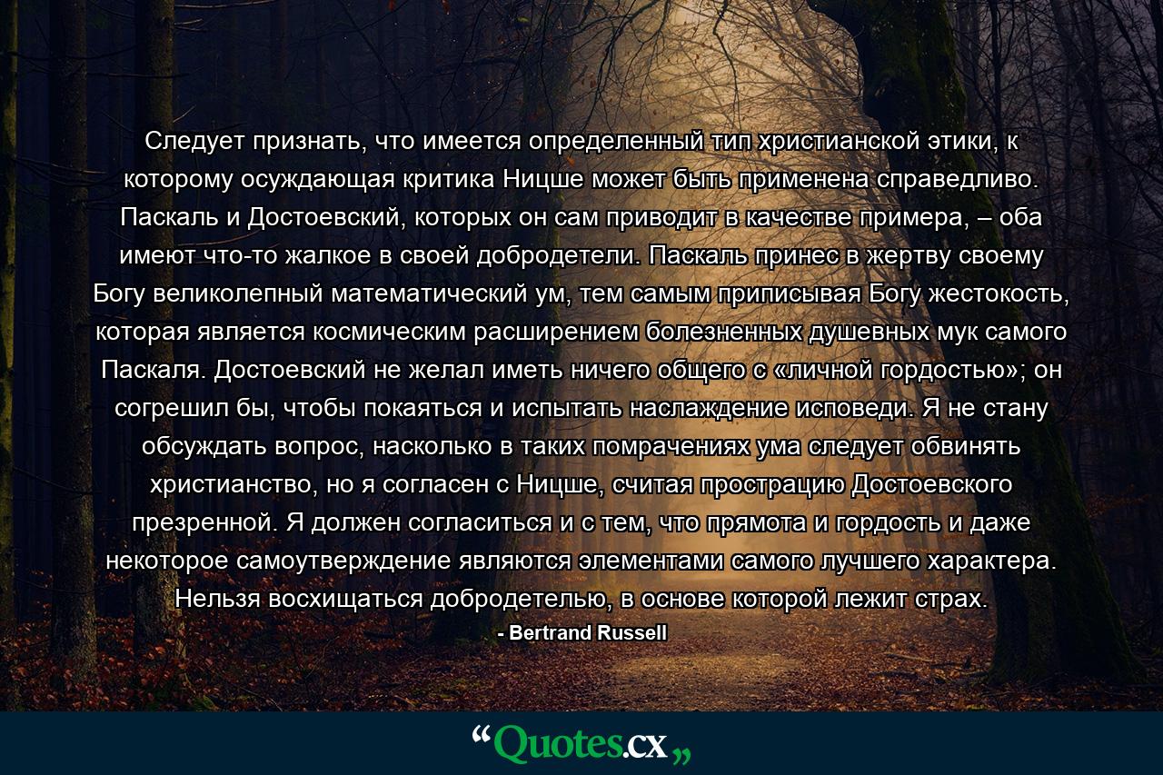 Следует признать, что имеется определенный тип христианской этики, к которому осуждающая критика Ницше может быть применена справедливо. Паскаль и Достоевский, которых он сам приводит в качестве примера, – оба имеют что-то жалкое в своей добродетели. Паскаль принес в жертву своему Богу великолепный математический ум, тем самым приписывая Богу жестокость, которая является космическим расширением болезненных душевных мук самого Паскаля. Достоевский не желал иметь ничего общего с «личной гордостью»; он согрешил бы, чтобы покаяться и испытать наслаждение исповеди. Я не стану обсуждать вопрос, насколько в таких помрачениях ума следует обвинять христианство, но я согласен с Ницше, считая прострацию Достоевского презренной. Я должен согласиться и с тем, что прямота и гордость и даже некоторое самоутверждение являются элементами самого лучшего характера. Нельзя восхищаться добродетелью, в основе которой лежит страх. - Quote by Bertrand Russell