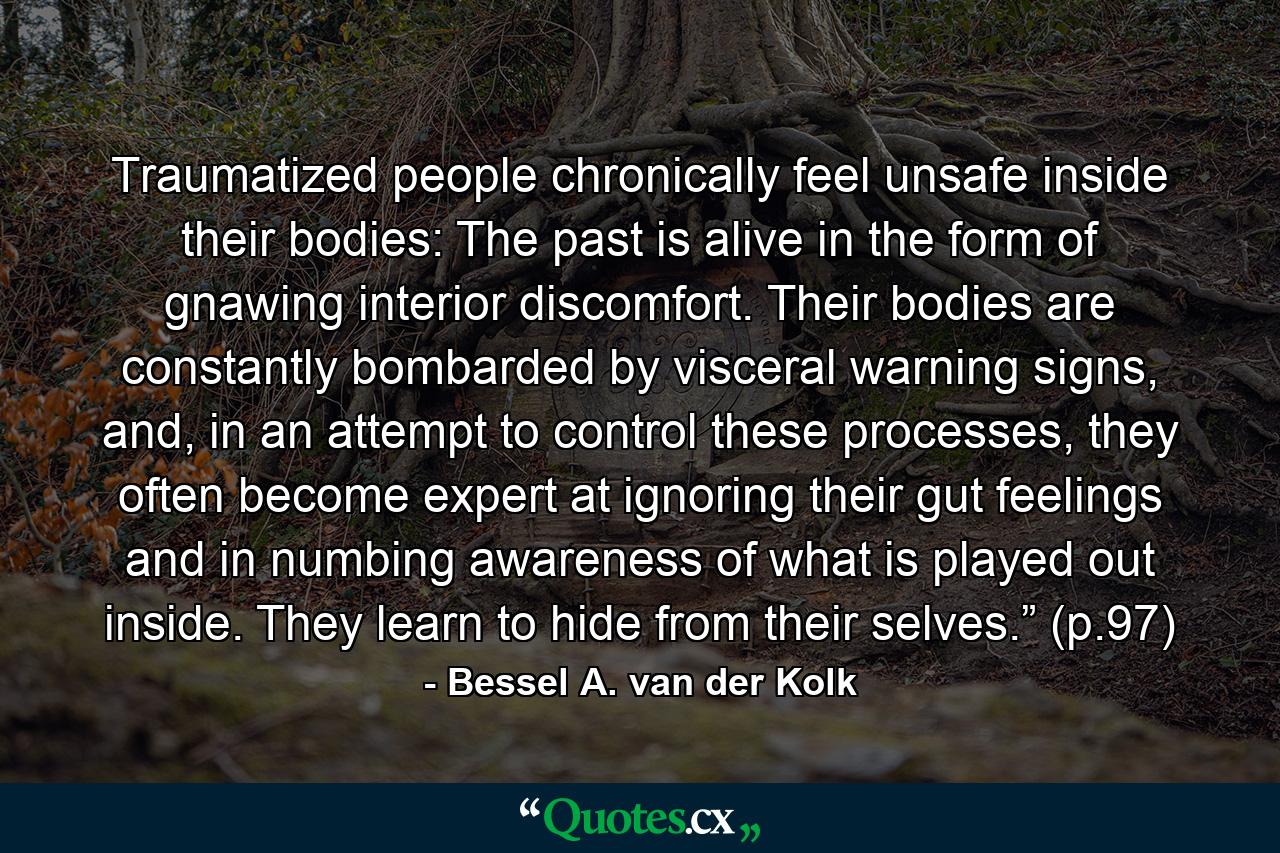 Traumatized people chronically feel unsafe inside their bodies: The past is alive in the form of gnawing interior discomfort. Their bodies are constantly bombarded by visceral warning signs, and, in an attempt to control these processes, they often become expert at ignoring their gut feelings and in numbing awareness of what is played out inside. They learn to hide from their selves.” (p.97) - Quote by Bessel A. van der Kolk