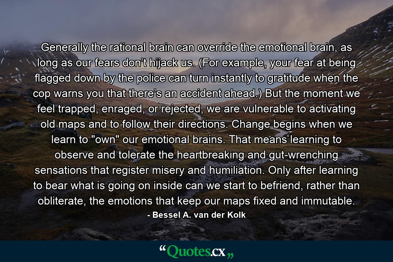 Generally the rational brain can override the emotional brain, as long as our fears don’t hijack us. (For example, your fear at being flagged down by the police can turn instantly to gratitude when the cop warns you that there’s an accident ahead.) But the moment we feel trapped, enraged, or rejected, we are vulnerable to activating old maps and to follow their directions. Change begins when we learn to 