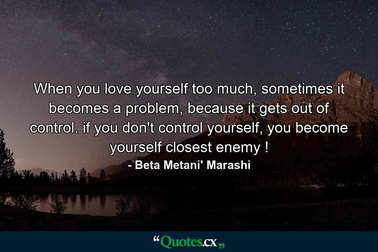 When you love yourself too much, sometimes it becomes a problem, because it gets out of control. if you don't control yourself, you become yourself closest enemy ! - Quote by Beta Metani' Marashi