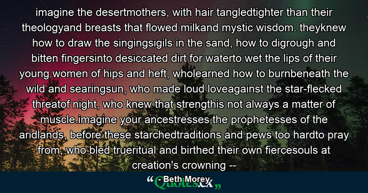 imagine the desertmothers, with hair tangledtighter than their theologyand breasts that flowed milkand mystic wisdom. theyknew how to draw the singingsigils in the sand, how to digrough and bitten fingersinto desiccated dirt for waterto wet the lips of their young.women of hips and heft, wholearned how to burnbeneath the wild and searingsun, who made loud loveagainst the star-flecked threatof night, who knew that strengthis not always a matter of muscle.imagine your ancestresses,the prophetesses of the aridlands, before these starchedtraditions and pews too hardto pray from, who bled trueritual and birthed their own fiercesouls at creation's crowning -- - Quote by Beth Morey