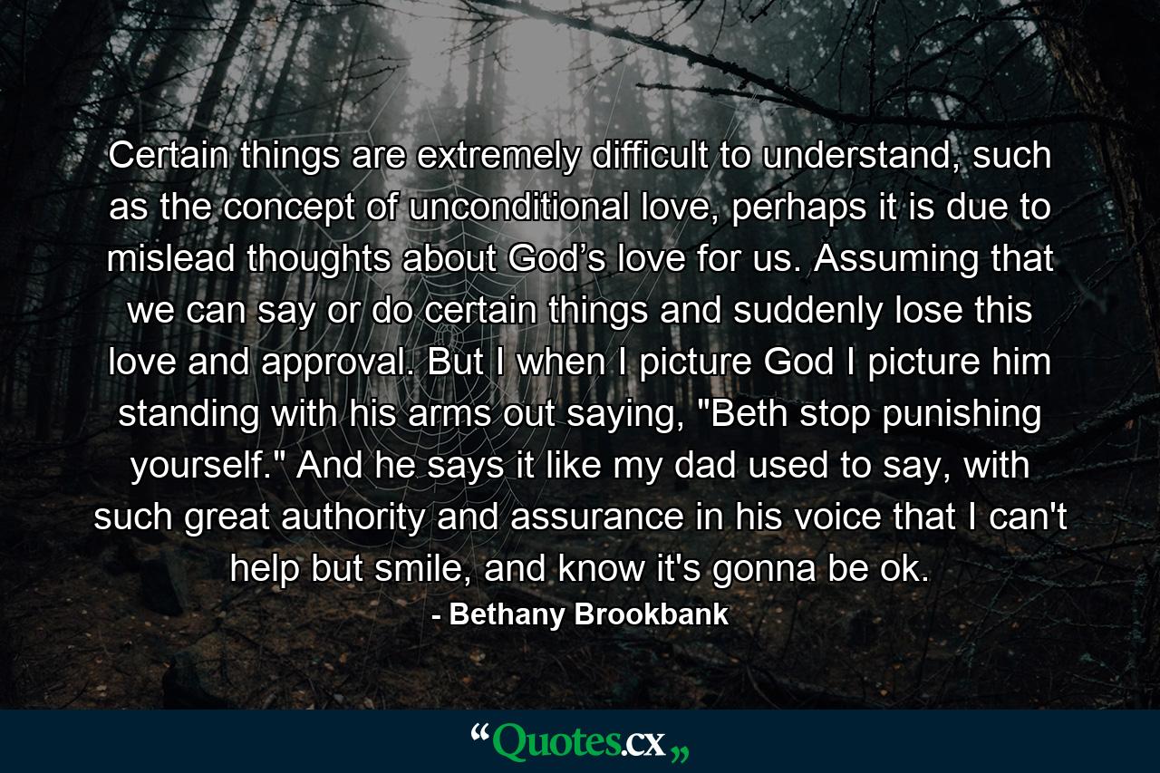 Certain things are extremely difficult to understand, such as the concept of unconditional love, perhaps it is due to mislead thoughts about God’s love for us. Assuming that we can say or do certain things and suddenly lose this love and approval. But I when I picture God I picture him standing with his arms out saying, 