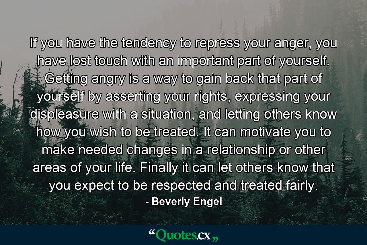 If you have the tendency to repress your anger, you have lost touch with an important part of yourself. Getting angry is a way to gain back that part of yourself by asserting your rights, expressing your displeasure with a situation, and letting others know how you wish to be treated. It can motivate you to make needed changes in a relationship or other areas of your life. Finally it can let others know that you expect to be respected and treated fairly. - Quote by Beverly Engel