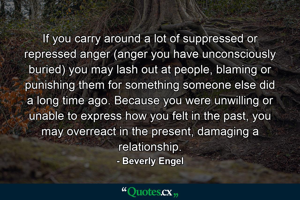 If you carry around a lot of suppressed or repressed anger (anger you have unconsciously buried) you may lash out at people, blaming or punishing them for something someone else did a long time ago. Because you were unwilling or unable to express how you felt in the past, you may overreact in the present, damaging a relationship. - Quote by Beverly Engel