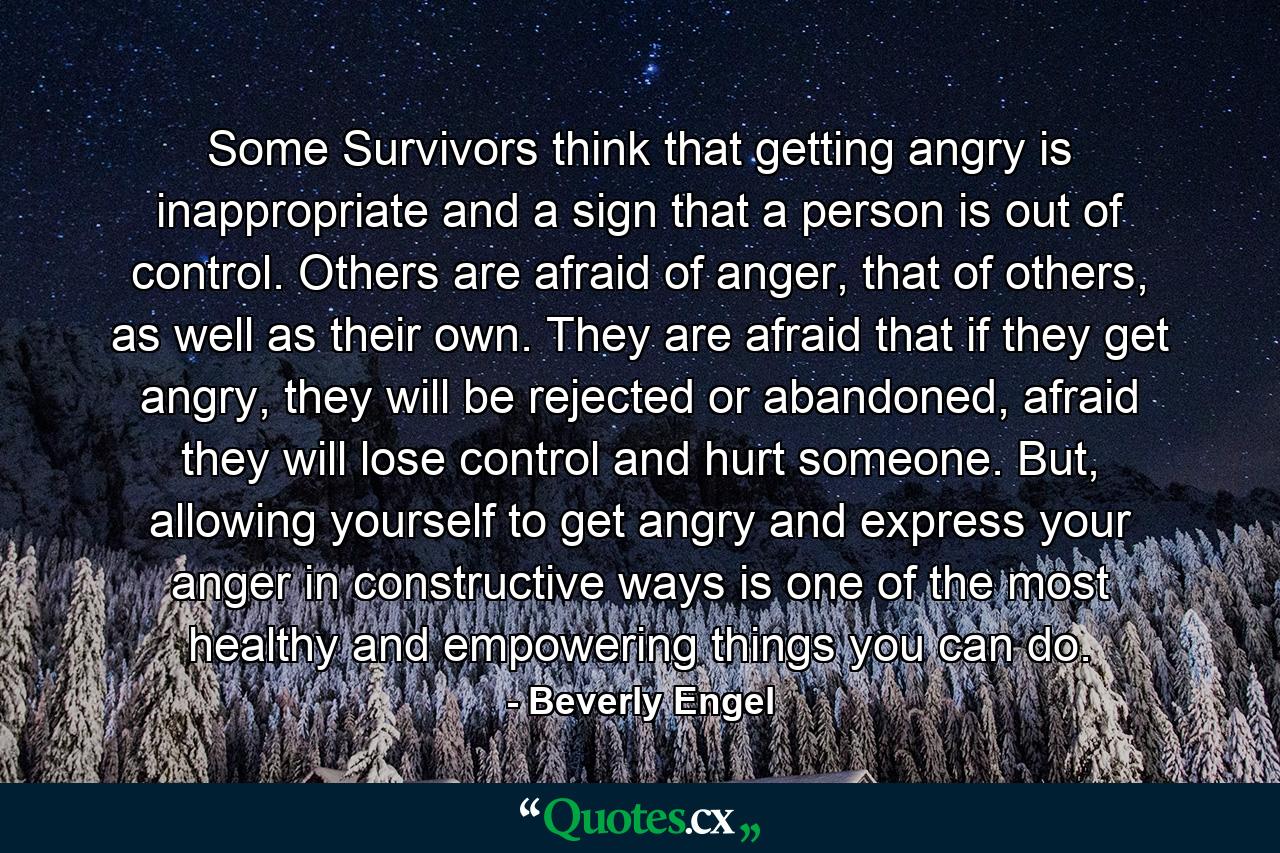 Some Survivors think that getting angry is inappropriate and a sign that a person is out of control. Others are afraid of anger, that of others, as well as their own. They are afraid that if they get angry, they will be rejected or abandoned, afraid they will lose control and hurt someone. But, allowing yourself to get angry and express your anger in constructive ways is one of the most healthy and empowering things you can do. - Quote by Beverly Engel