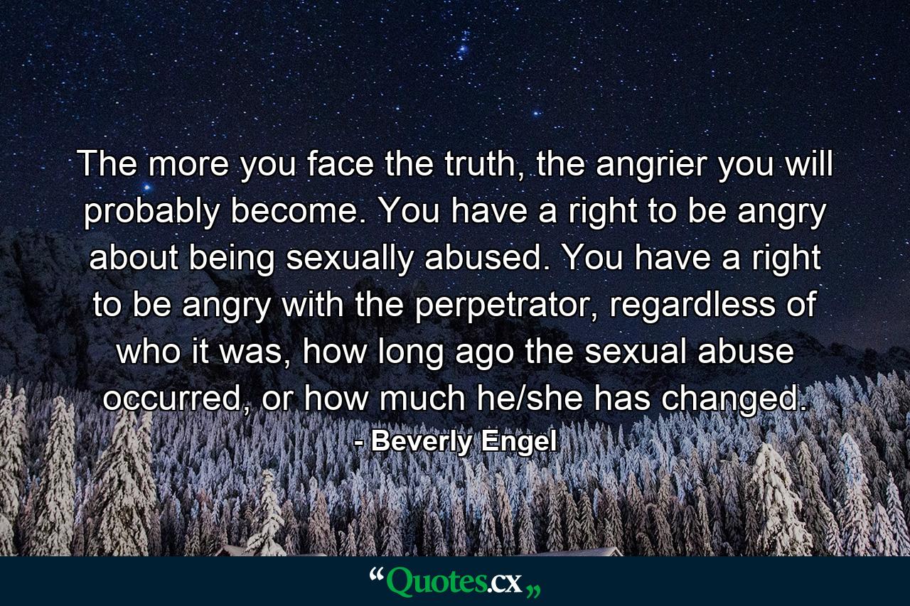 The more you face the truth, the angrier you will probably become. You have a right to be angry about being sexually abused. You have a right to be angry with the perpetrator, regardless of who it was, how long ago the sexual abuse occurred, or how much he/she has changed. - Quote by Beverly Engel