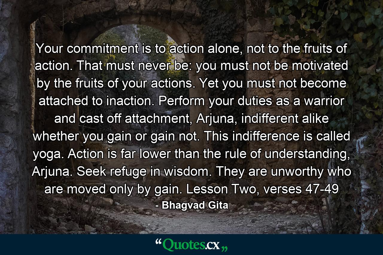 Your commitment is to action alone, not to the fruits of action. That must never be: you must not be motivated by the fruits of your actions. Yet you must not become attached to inaction. Perform your duties as a warrior and cast off attachment, Arjuna, indifferent alike whether you gain or gain not. This indifference is called yoga. Action is far lower than the rule of understanding, Arjuna. Seek refuge in wisdom. They are unworthy who are moved only by gain. Lesson Two, verses 47-49 - Quote by Bhagvad Gita