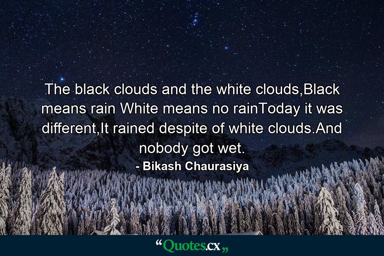 The black clouds and the white clouds,Black means rain White means no rainToday it was different,It rained despite of white clouds.And nobody got wet. - Quote by Bikash Chaurasiya