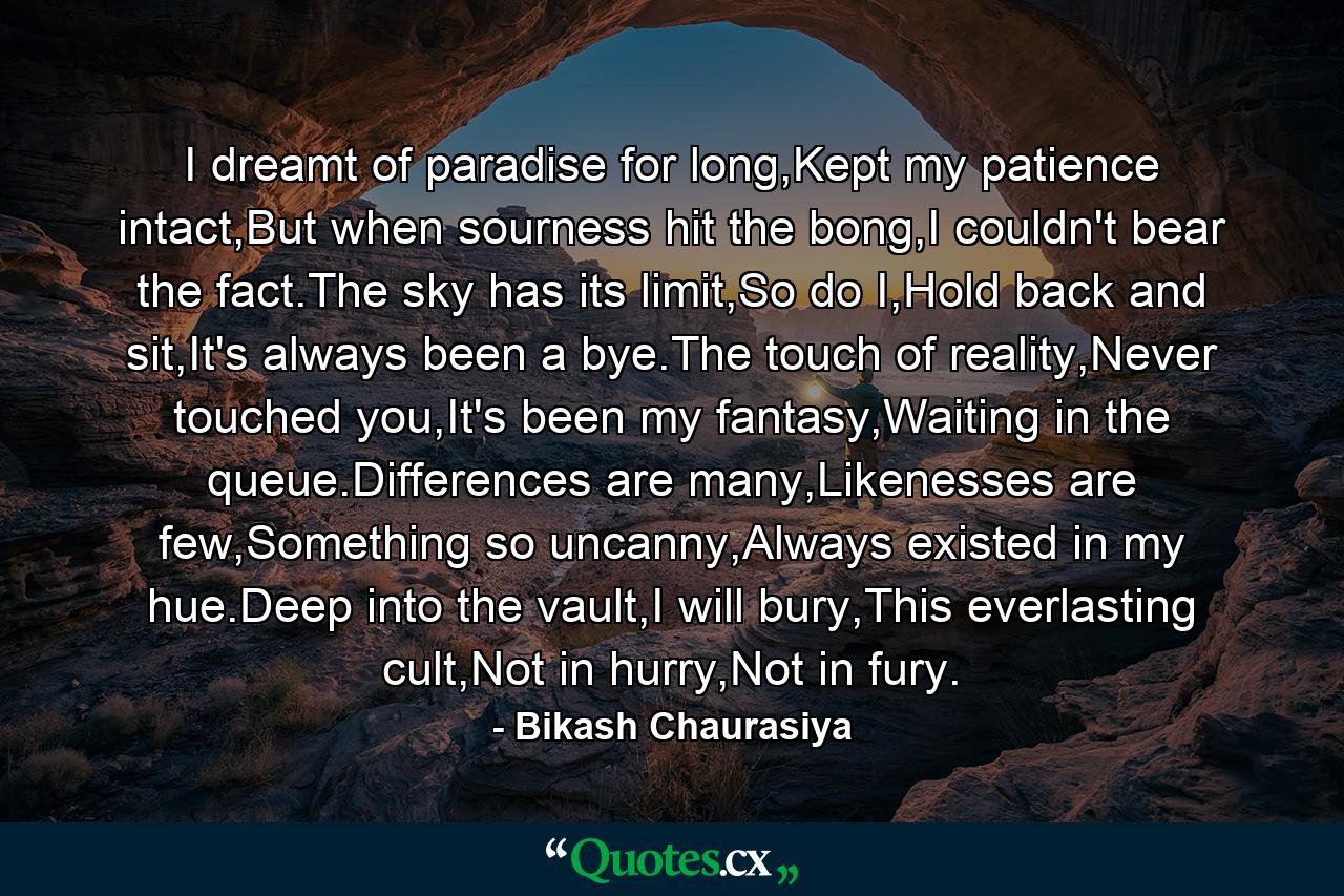 I dreamt of paradise for long,Kept my patience intact,But when sourness hit the bong,I couldn't bear the fact.The sky has its limit,So do I,Hold back and sit,It's always been a bye.The touch of reality,Never touched you,It's been my fantasy,Waiting in the queue.Differences are many,Likenesses are few,Something so uncanny,Always existed in my hue.Deep into the vault,I will bury,This everlasting cult,Not in hurry,Not in fury. - Quote by Bikash Chaurasiya