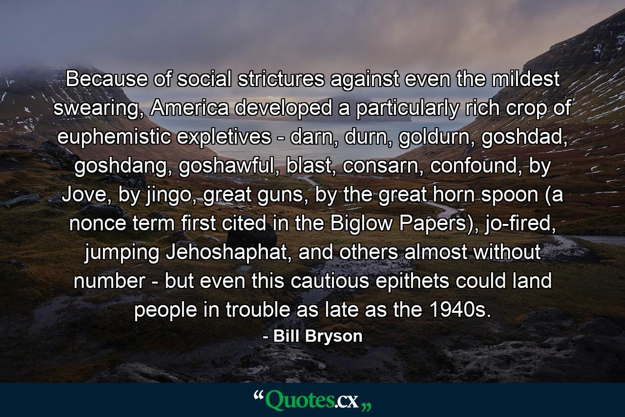 Because of social strictures against even the mildest swearing, America developed a particularly rich crop of euphemistic expletives - darn, durn, goldurn, goshdad, goshdang, goshawful, blast, consarn, confound, by Jove, by jingo, great guns, by the great horn spoon (a nonce term first cited in the Biglow Papers), jo-fired, jumping Jehoshaphat, and others almost without number - but even this cautious epithets could land people in trouble as late as the 1940s. - Quote by Bill Bryson