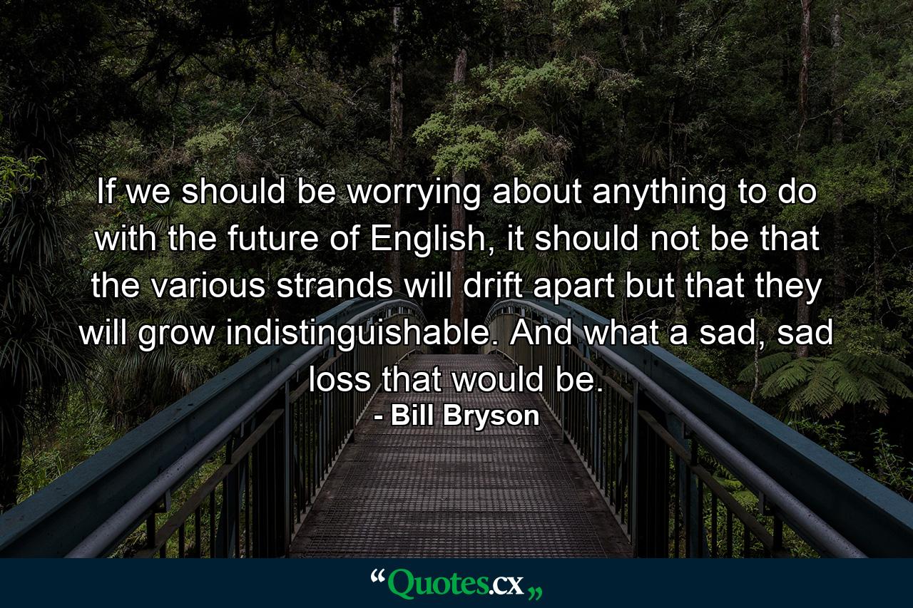 If we should be worrying about anything to do with the future of English, it should not be that the various strands will drift apart but that they will grow indistinguishable. And what a sad, sad loss that would be. - Quote by Bill Bryson