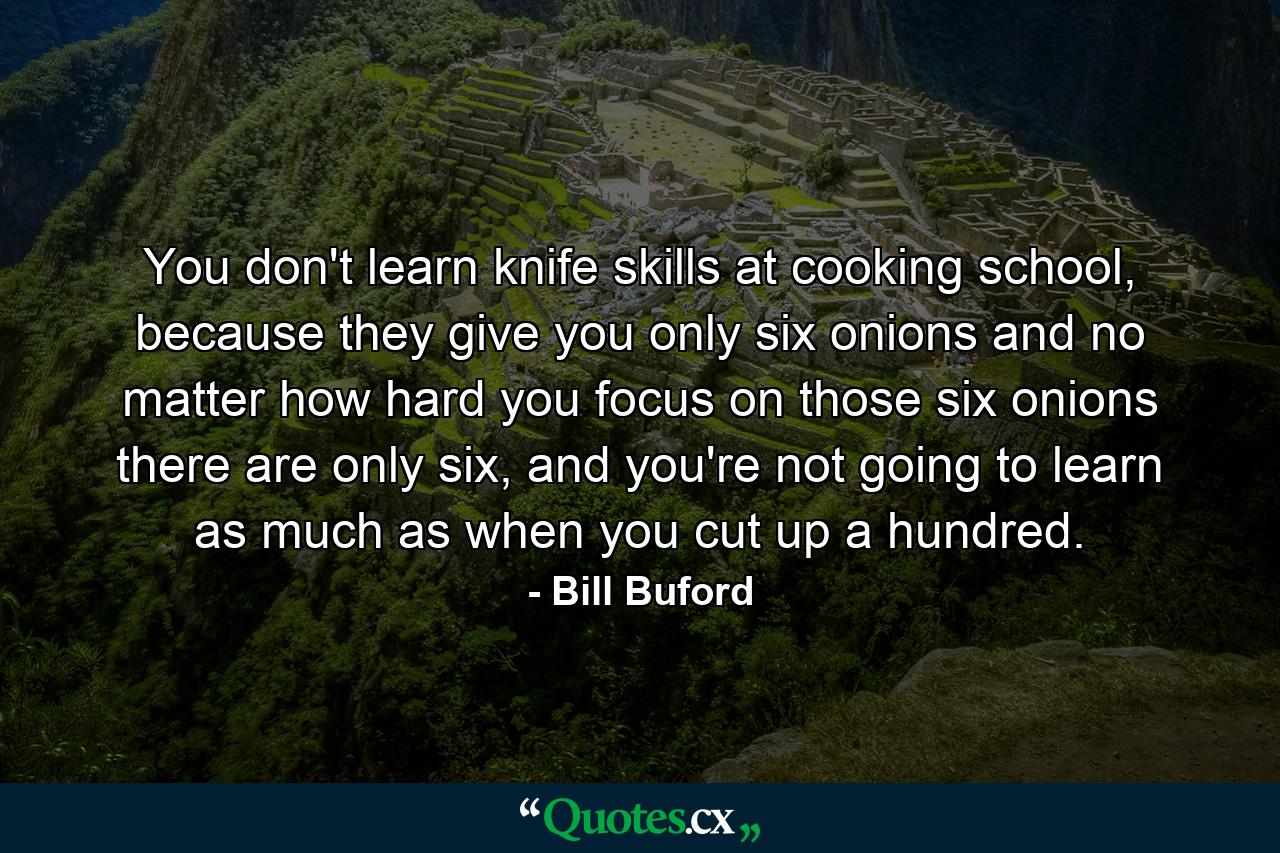 You don't learn knife skills at cooking school, because they give you only six onions and no matter how hard you focus on those six onions there are only six, and you're not going to learn as much as when you cut up a hundred. - Quote by Bill Buford