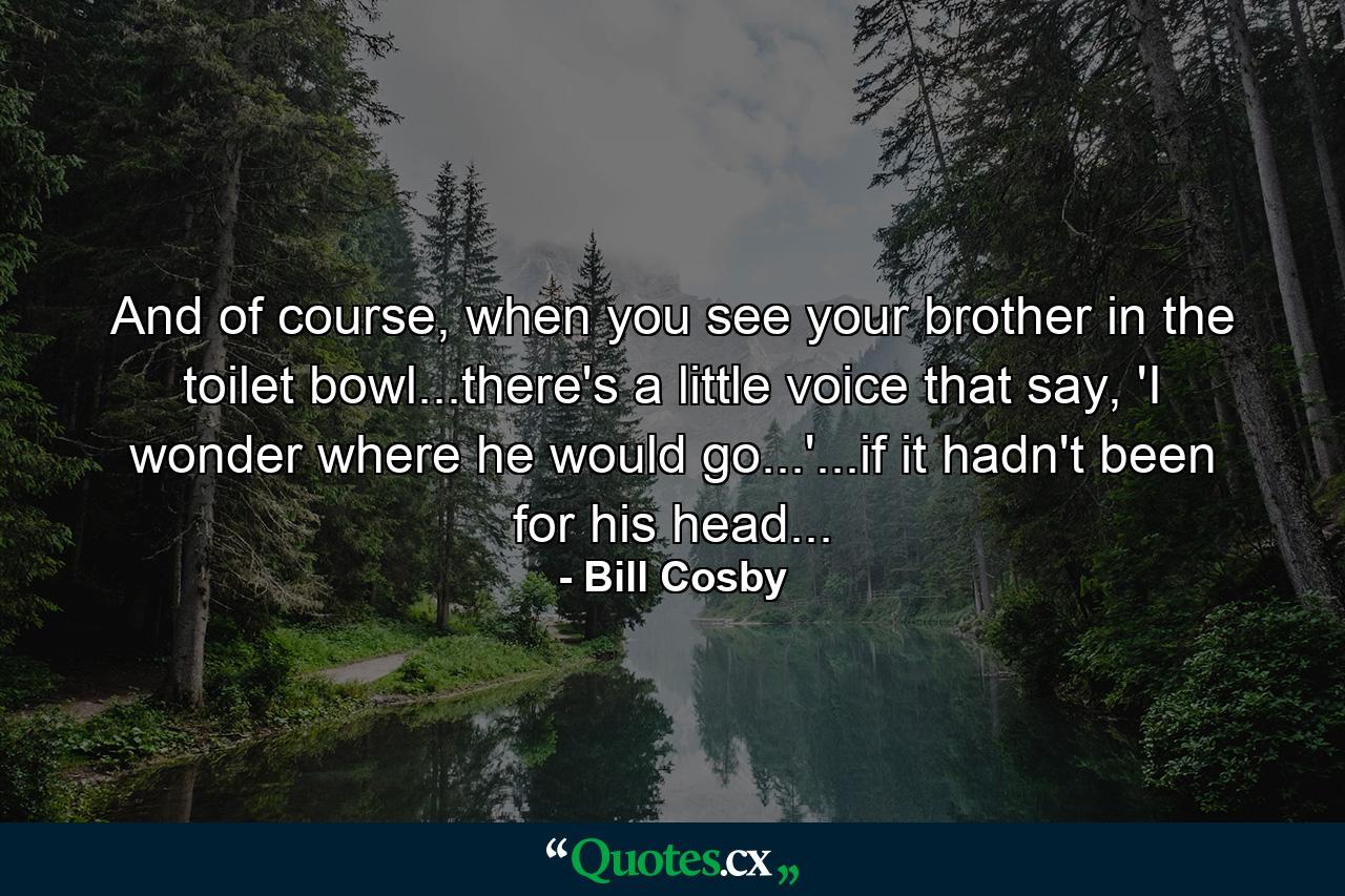 And of course, when you see your brother in the toilet bowl...there's a little voice that say, 'I wonder where he would go...'...if it hadn't been for his head... - Quote by Bill Cosby