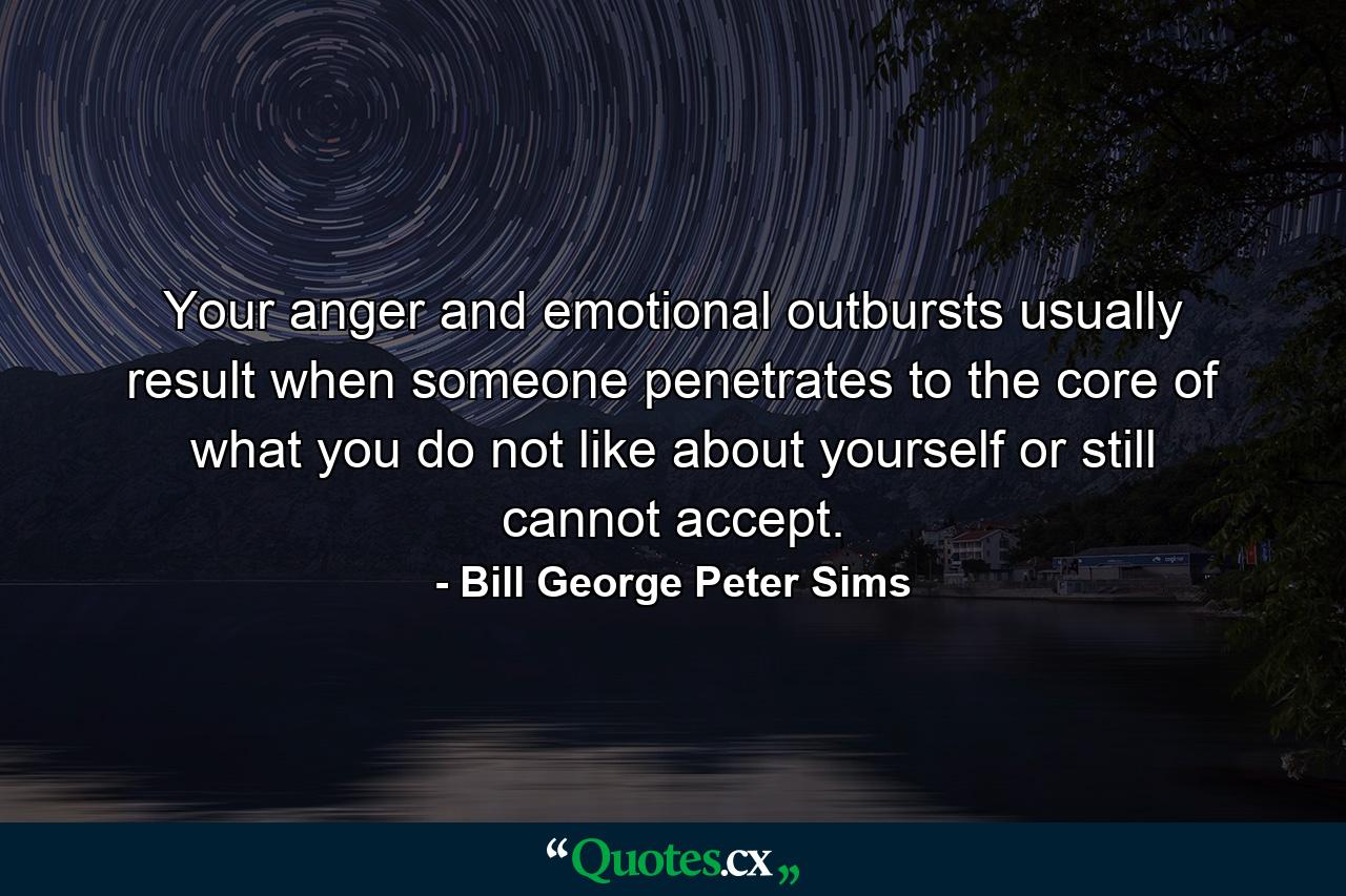 Your anger and emotional outbursts usually result when someone penetrates to the core of what you do not like about yourself or still cannot accept. - Quote by Bill George Peter Sims