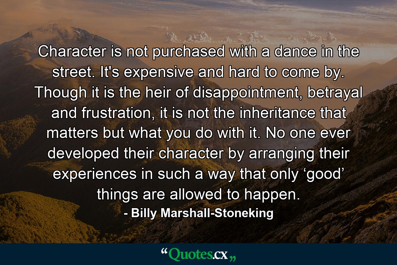 Character is not purchased with a dance in the street. It's expensive and hard to come by. Though it is the heir of disappointment, betrayal and frustration, it is not the inheritance that matters but what you do with it. No one ever developed their character by arranging their experiences in such a way that only ‘good’ things are allowed to happen. - Quote by Billy Marshall-Stoneking