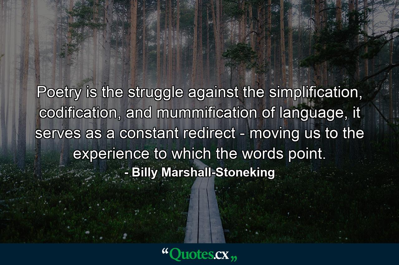 Poetry is the struggle against the simplification, codification, and mummification of language, it serves as a constant redirect - moving us to the experience to which the words point. - Quote by Billy Marshall-Stoneking