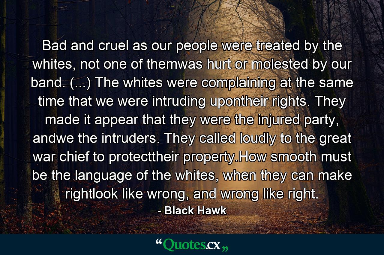 Bad and cruel as our people were treated by the whites, not one of themwas hurt or molested by our band. (...) The whites were complaining at the same time that we were intruding upontheir rights. They made it appear that they were the injured party, andwe the intruders. They called loudly to the great war chief to protecttheir property.How smooth must be the language of the whites, when they can make rightlook like wrong, and wrong like right. - Quote by Black Hawk