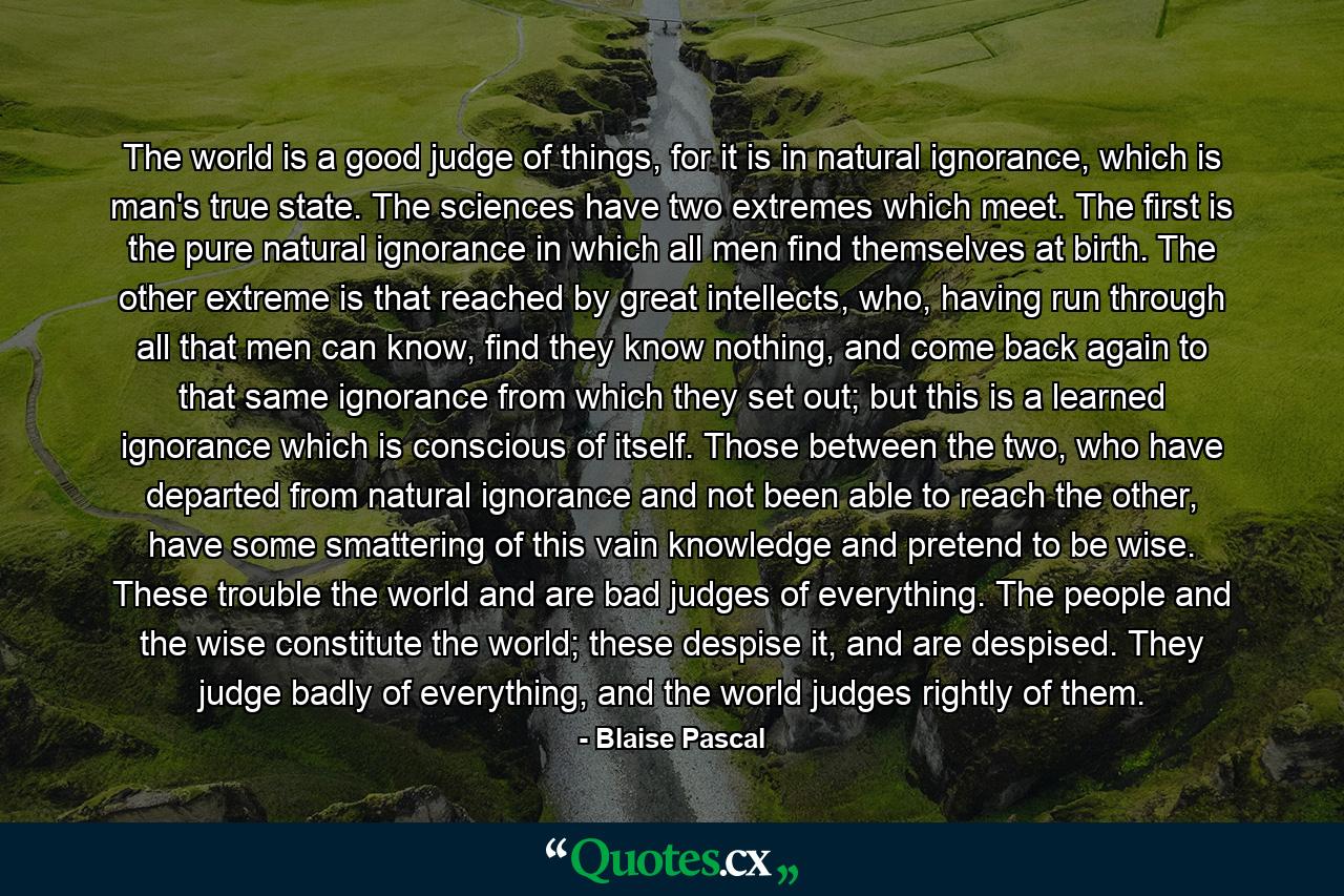 The world is a good judge of things, for it is in natural ignorance, which is man's true state. The sciences have two extremes which meet. The first is the pure natural ignorance in which all men find themselves at birth. The other extreme is that reached by great intellects, who, having run through all that men can know, find they know nothing, and come back again to that same ignorance from which they set out; but this is a learned ignorance which is conscious of itself. Those between the two, who have departed from natural ignorance and not been able to reach the other, have some smattering of this vain knowledge and pretend to be wise. These trouble the world and are bad judges of everything. The people and the wise constitute the world; these despise it, and are despised. They judge badly of everything, and the world judges rightly of them. - Quote by Blaise Pascal