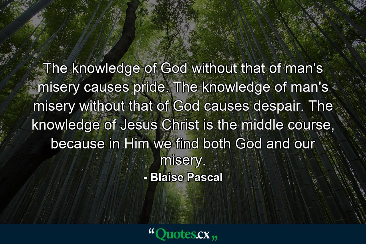 The knowledge of God without that of man's misery causes pride. The knowledge of man's misery without that of God causes despair. The knowledge of Jesus Christ is the middle course, because in Him we find both God and our misery. - Quote by Blaise Pascal