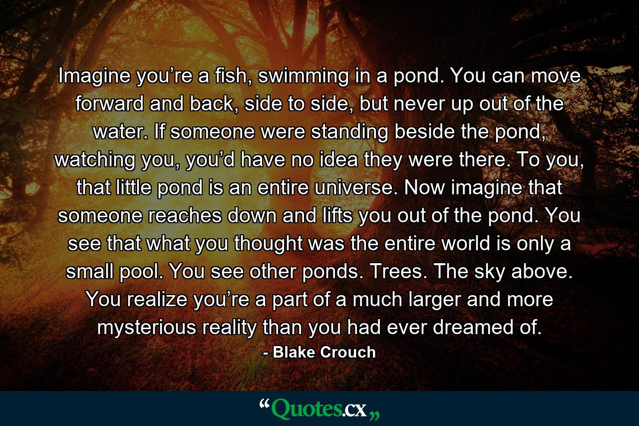 Imagine you’re a fish, swimming in a pond. You can move forward and back, side to side, but never up out of the water. If someone were standing beside the pond, watching you, you’d have no idea they were there. To you, that little pond is an entire universe. Now imagine that someone reaches down and lifts you out of the pond. You see that what you thought was the entire world is only a small pool. You see other ponds. Trees. The sky above. You realize you’re a part of a much larger and more mysterious reality than you had ever dreamed of. - Quote by Blake Crouch