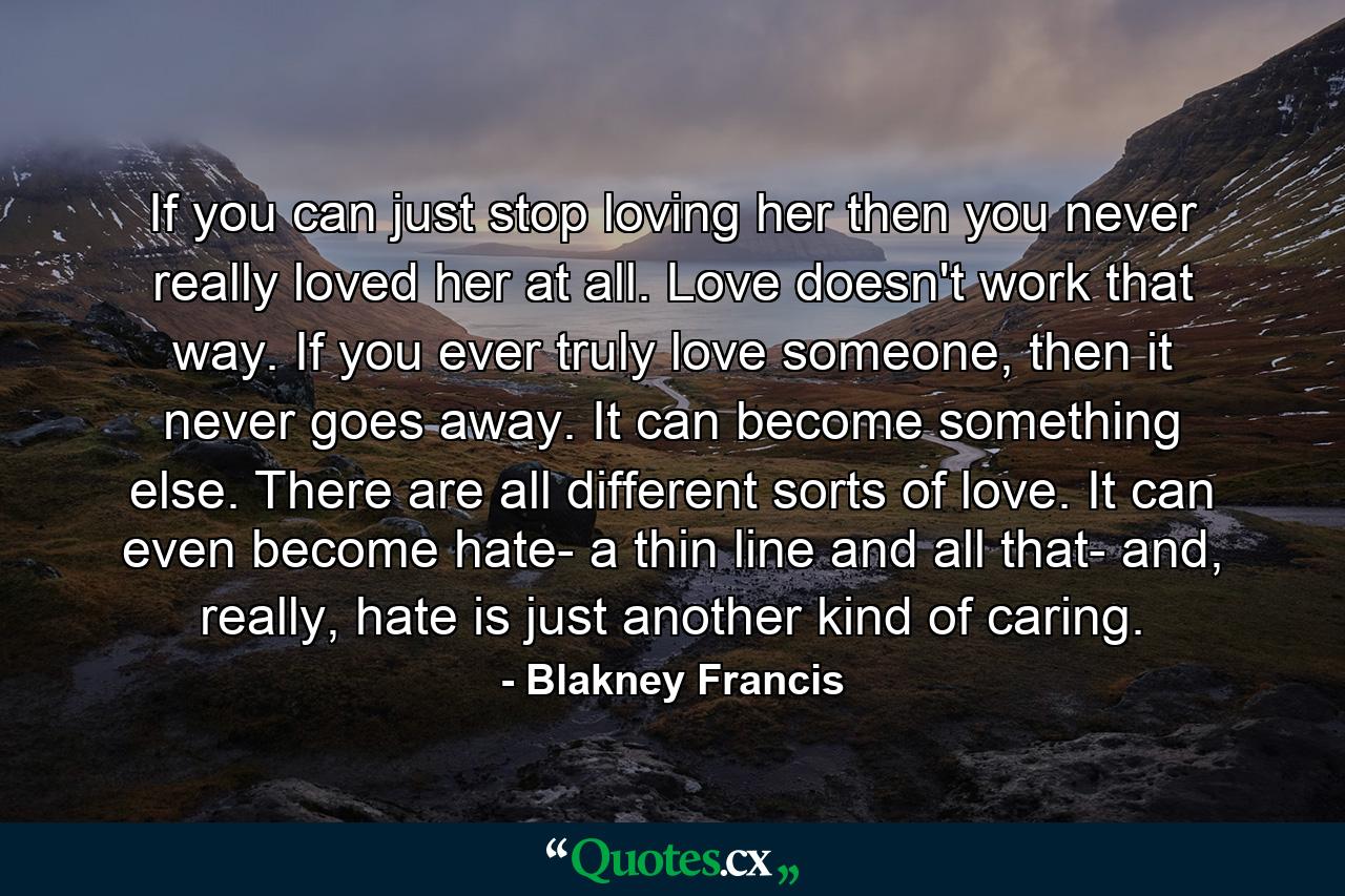 If you can just stop loving her then you never really loved her at all. Love doesn't work that way. If you ever truly love someone, then it never goes away. It can become something else. There are all different sorts of love. It can even become hate- a thin line and all that- and, really, hate is just another kind of caring. - Quote by Blakney Francis