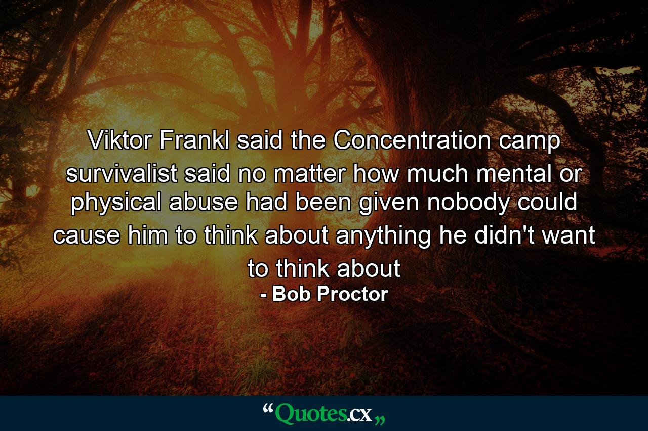 Viktor Frankl said the Concentration camp survivalist said no matter how much mental or physical abuse had been given nobody could cause him to think about anything he didn't want to think about - Quote by Bob Proctor