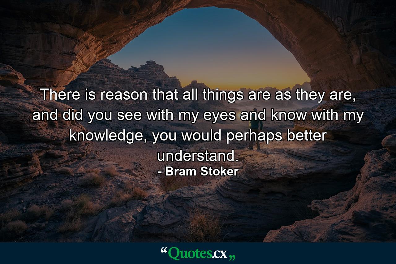 There is reason that all things are as they are, and did you see with my eyes and know with my knowledge, you would perhaps better understand. - Quote by Bram Stoker