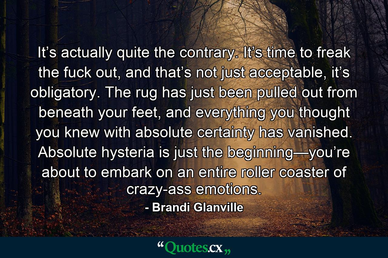 It’s actually quite the contrary. It’s time to freak the fuck out, and that’s not just acceptable, it’s obligatory. The rug has just been pulled out from beneath your feet, and everything you thought you knew with absolute certainty has vanished. Absolute hysteria is just the beginning—you’re about to embark on an entire roller coaster of crazy-ass emotions. - Quote by Brandi Glanville