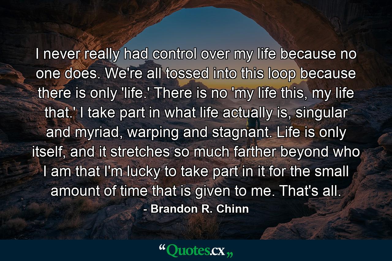 I never really had control over my life because no one does. We're all tossed into this loop because there is only 'life.' There is no 'my life this, my life that.' I take part in what life actually is, singular and myriad, warping and stagnant. Life is only itself, and it stretches so much farther beyond who I am that I'm lucky to take part in it for the small amount of time that is given to me. That's all. - Quote by Brandon R. Chinn