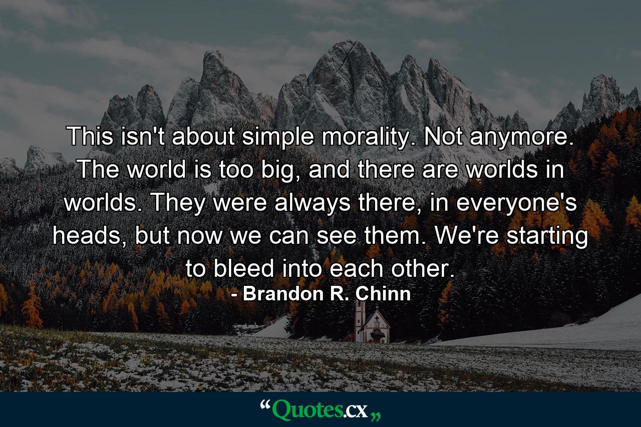 This isn't about simple morality. Not anymore. The world is too big, and there are worlds in worlds. They were always there, in everyone's heads, but now we can see them. We're starting to bleed into each other. - Quote by Brandon R. Chinn