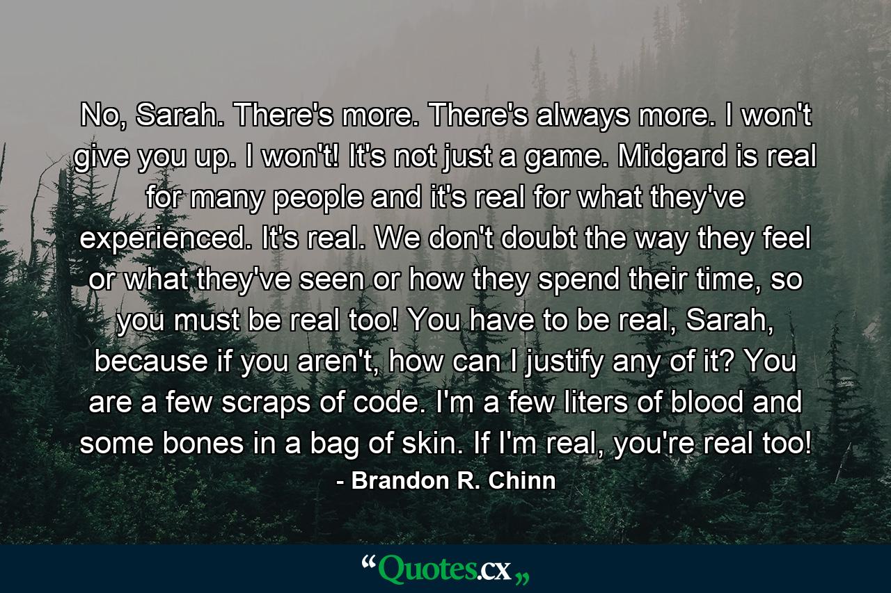 No, Sarah. There's more. There's always more. I won't give you up. I won't! It's not just a game. Midgard is real for many people and it's real for what they've experienced. It's real. We don't doubt the way they feel or what they've seen or how they spend their time, so you must be real too! You have to be real, Sarah, because if you aren't, how can I justify any of it? You are a few scraps of code. I'm a few liters of blood and some bones in a bag of skin. If I'm real, you're real too! - Quote by Brandon R. Chinn