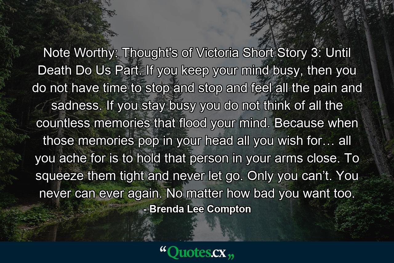 Note Worthy: Thought's of Victoria Short Story 3: Until Death Do Us Part. If you keep your mind busy, then you do not have time to stop and stop and feel all the pain and sadness. If you stay busy you do not think of all the countless memories that flood your mind. Because when those memories pop in your head all you wish for… all you ache for is to hold that person in your arms close. To squeeze them tight and never let go. Only you can’t. You never can ever again. No matter how bad you want too. - Quote by Brenda Lee Compton