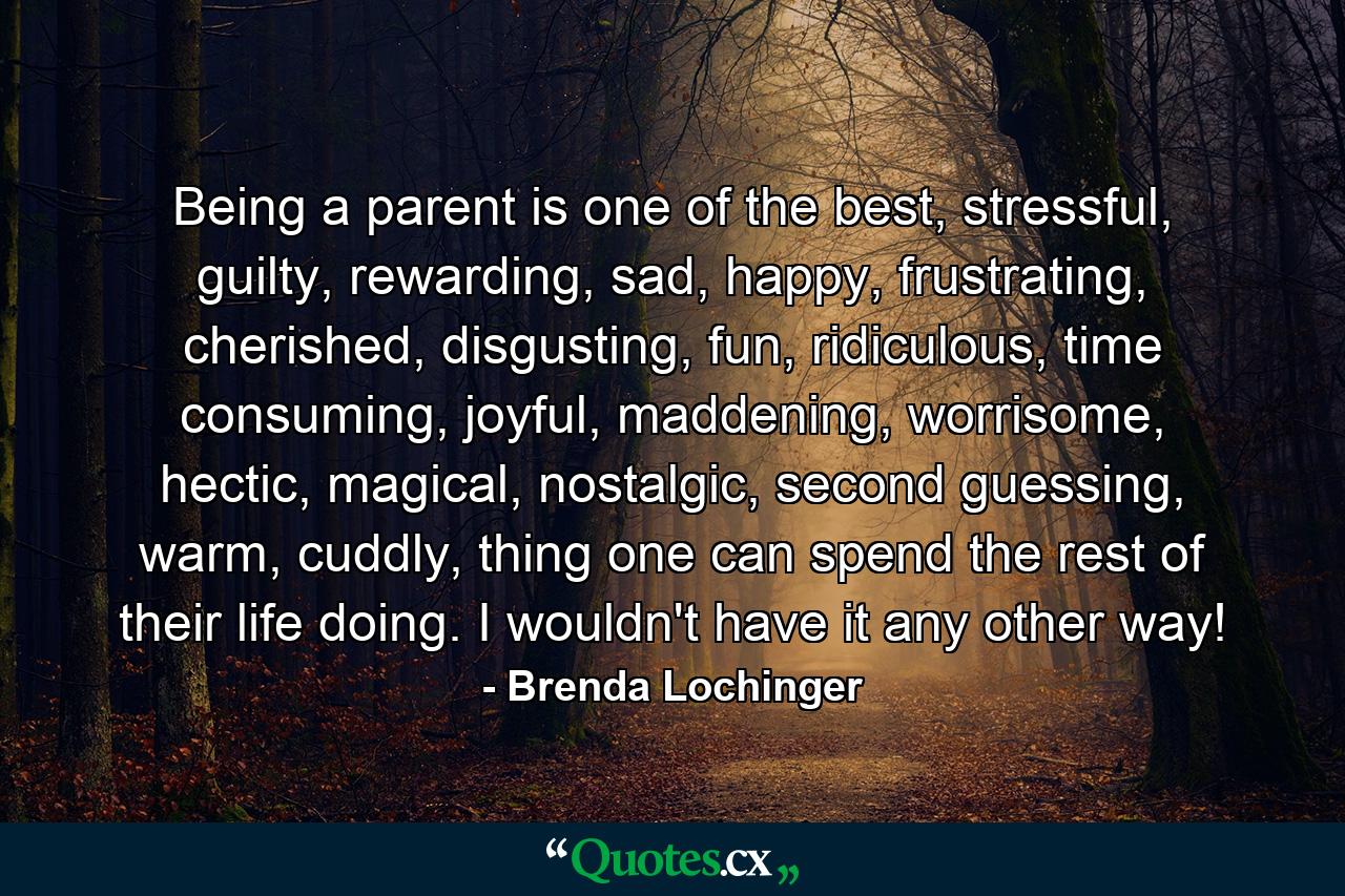 Being a parent is one of the best, stressful, guilty, rewarding, sad, happy, frustrating, cherished, disgusting, fun, ridiculous, time consuming, joyful, maddening, worrisome, hectic, magical, nostalgic, second guessing, warm, cuddly, thing one can spend the rest of their life doing. I wouldn't have it any other way! - Quote by Brenda Lochinger