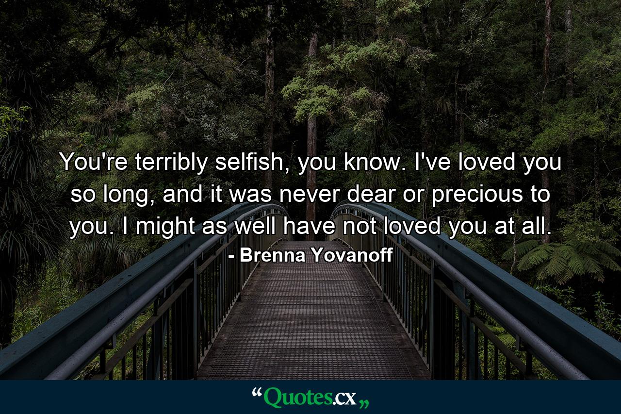 You're terribly selfish, you know. I've loved you so long, and it was never dear or precious to you. I might as well have not loved you at all. - Quote by Brenna Yovanoff