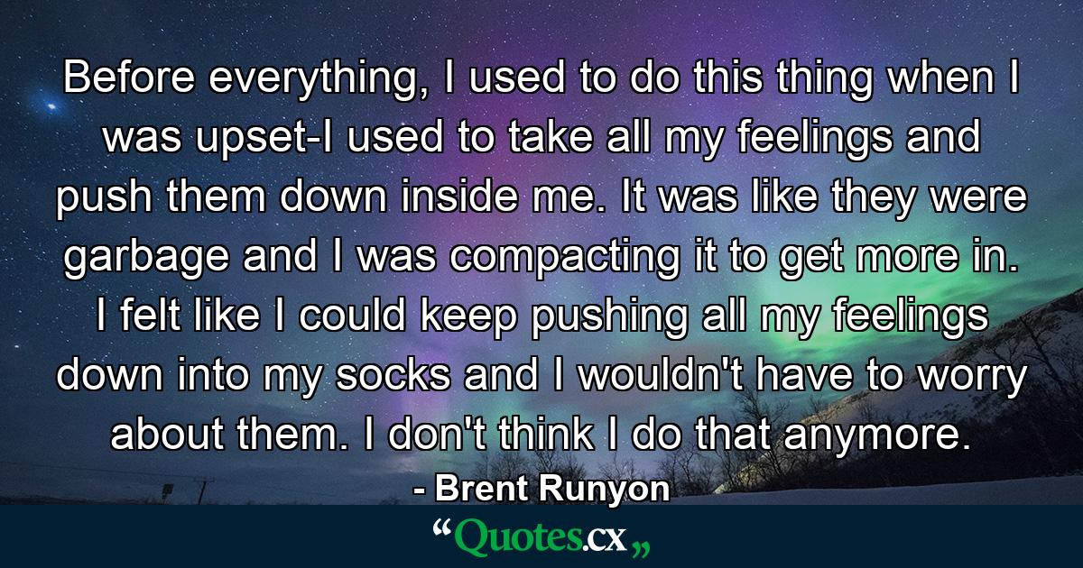 Before everything, I used to do this thing when I was upset-I used to take all my feelings and push them down inside me. It was like they were garbage and I was compacting it to get more in. I felt like I could keep pushing all my feelings down into my socks and I wouldn't have to worry about them. I don't think I do that anymore. - Quote by Brent Runyon