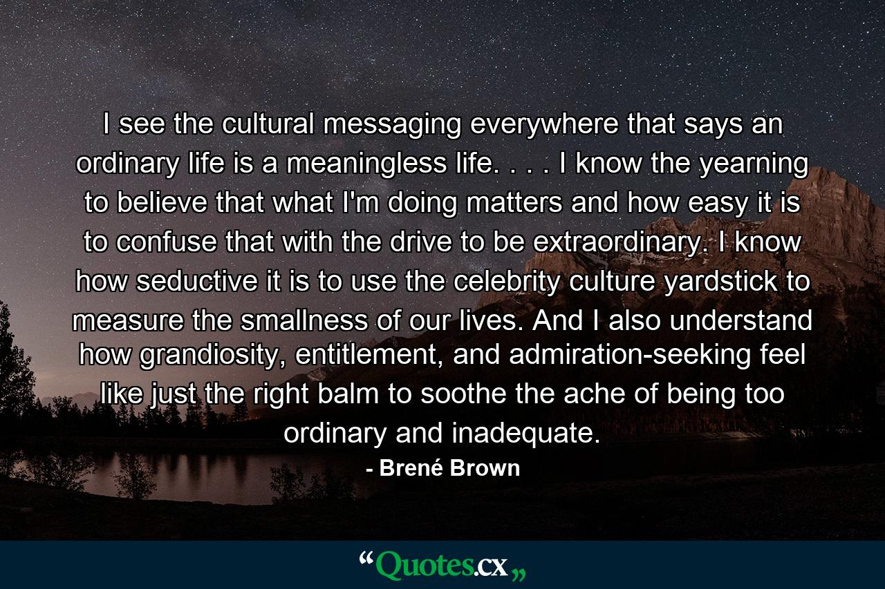 I see the cultural messaging everywhere that says an ordinary life is a meaningless life. . . . I know the yearning to believe that what I'm doing matters and how easy it is to confuse that with the drive to be extraordinary. I know how seductive it is to use the celebrity culture yardstick to measure the smallness of our lives. And I also understand how grandiosity, entitlement, and admiration-seeking feel like just the right balm to soothe the ache of being too ordinary and inadequate. - Quote by Brené Brown