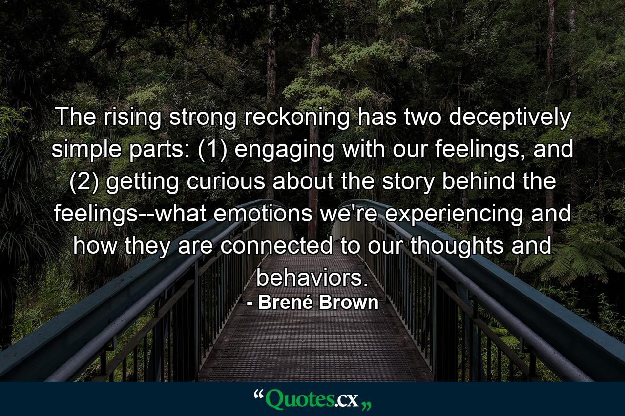 The rising strong reckoning has two deceptively simple parts: (1) engaging with our feelings, and (2) getting curious about the story behind the feelings--what emotions we're experiencing and how they are connected to our thoughts and behaviors. - Quote by Brené Brown