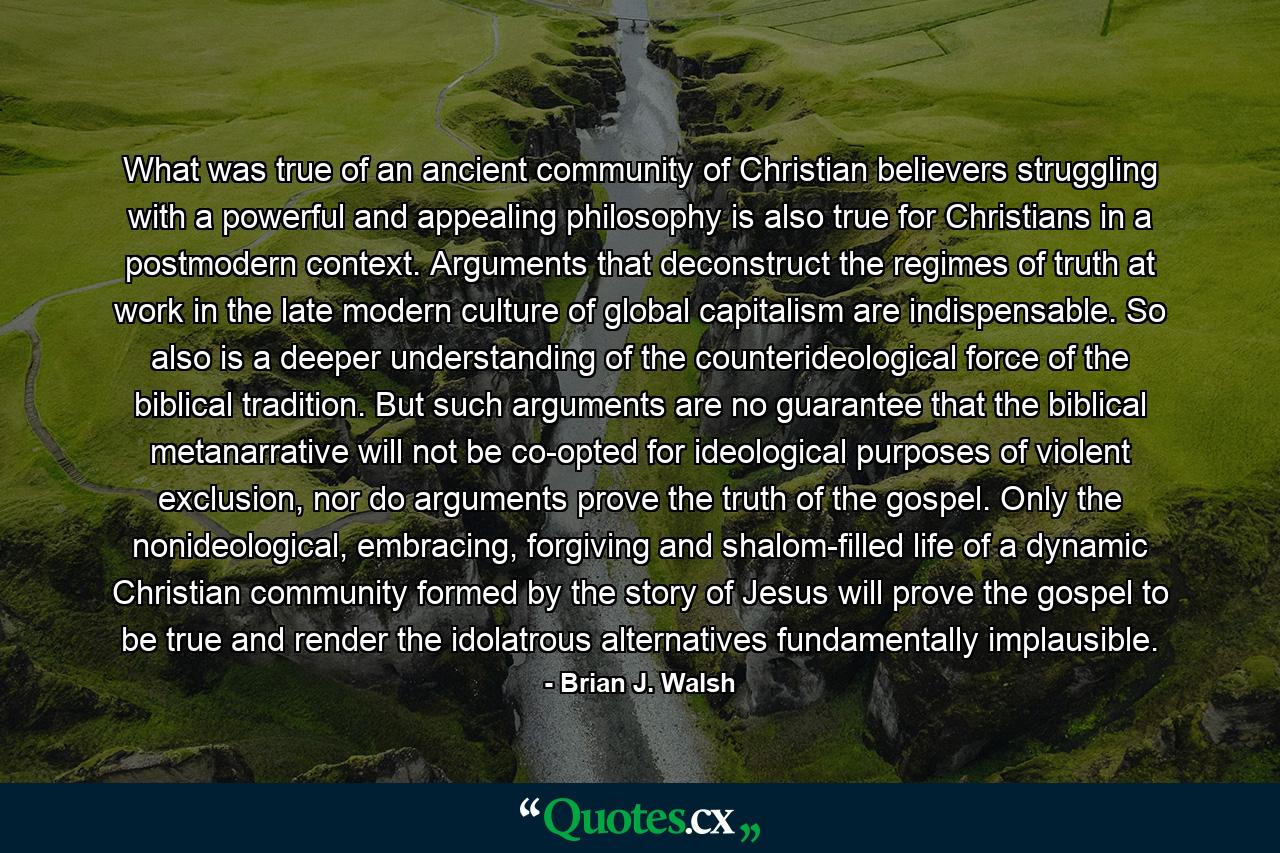 What was true of an ancient community of Christian believers struggling with a powerful and appealing philosophy is also true for Christians in a postmodern context. Arguments that deconstruct the regimes of truth at work in the late modern culture of global capitalism are indispensable. So also is a deeper understanding of the counterideological force of the biblical tradition. But such arguments are no guarantee that the biblical metanarrative will not be co-opted for ideological purposes of violent exclusion, nor do arguments prove the truth of the gospel. Only the nonideological, embracing, forgiving and shalom-filled life of a dynamic Christian community formed by the story of Jesus will prove the gospel to be true and render the idolatrous alternatives fundamentally implausible. - Quote by Brian J. Walsh